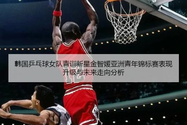 韩国乒乓球女队青训新星金智媛亚洲青年锦标赛表现升级与未来走向分析